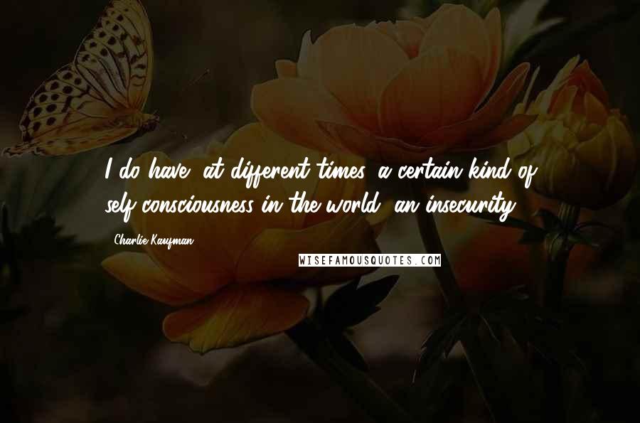 Charlie Kaufman Quotes: I do have, at different times, a certain kind of self-consciousness in the world, an insecurity.
