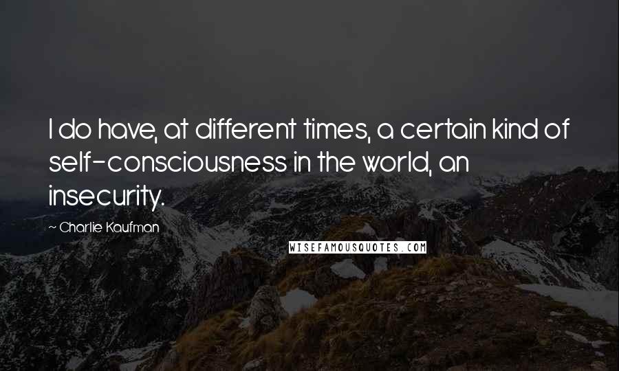 Charlie Kaufman Quotes: I do have, at different times, a certain kind of self-consciousness in the world, an insecurity.