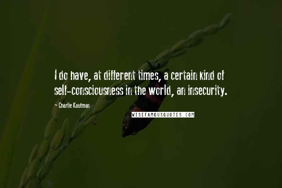 Charlie Kaufman Quotes: I do have, at different times, a certain kind of self-consciousness in the world, an insecurity.