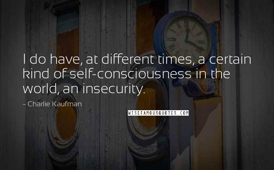 Charlie Kaufman Quotes: I do have, at different times, a certain kind of self-consciousness in the world, an insecurity.