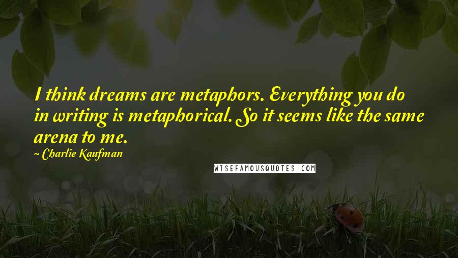 Charlie Kaufman Quotes: I think dreams are metaphors. Everything you do in writing is metaphorical. So it seems like the same arena to me.