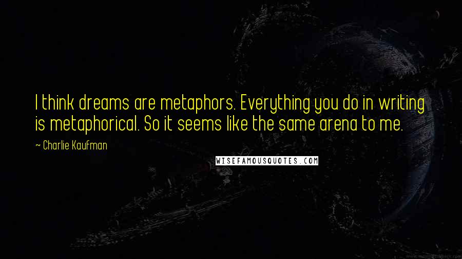 Charlie Kaufman Quotes: I think dreams are metaphors. Everything you do in writing is metaphorical. So it seems like the same arena to me.