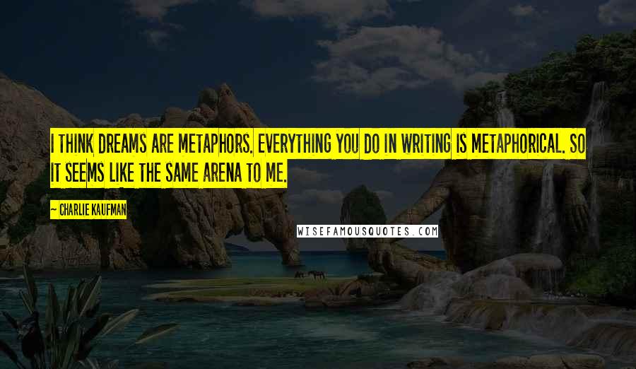 Charlie Kaufman Quotes: I think dreams are metaphors. Everything you do in writing is metaphorical. So it seems like the same arena to me.