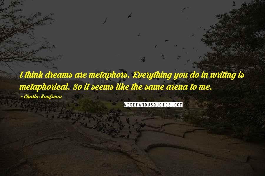 Charlie Kaufman Quotes: I think dreams are metaphors. Everything you do in writing is metaphorical. So it seems like the same arena to me.