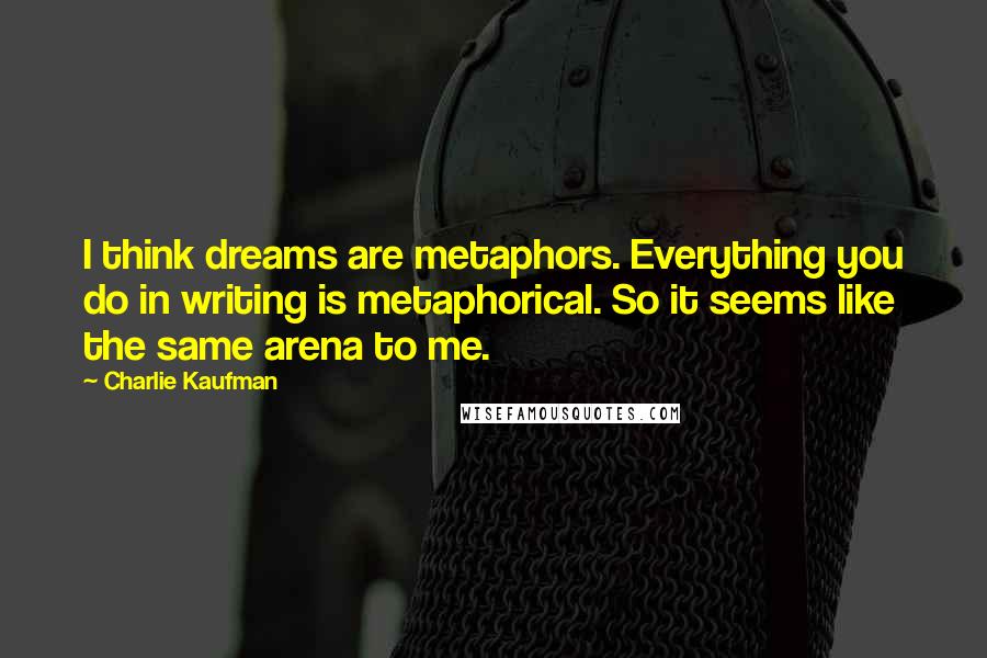 Charlie Kaufman Quotes: I think dreams are metaphors. Everything you do in writing is metaphorical. So it seems like the same arena to me.