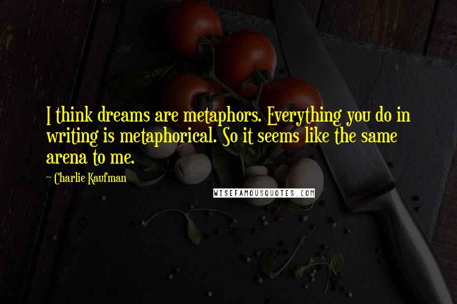 Charlie Kaufman Quotes: I think dreams are metaphors. Everything you do in writing is metaphorical. So it seems like the same arena to me.