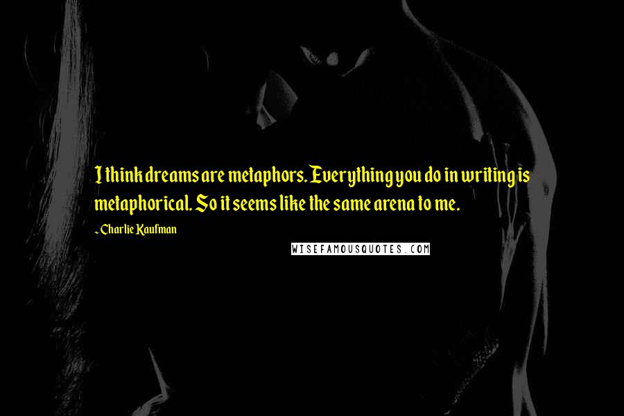 Charlie Kaufman Quotes: I think dreams are metaphors. Everything you do in writing is metaphorical. So it seems like the same arena to me.