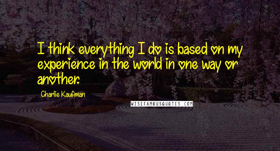 Charlie Kaufman Quotes: I think everything I do is based on my experience in the world in one way or another.