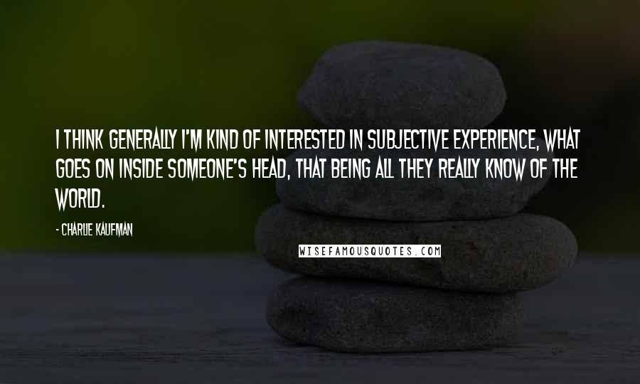 Charlie Kaufman Quotes: I think generally I'm kind of interested in subjective experience, what goes on inside someone's head, that being all they really know of the world.