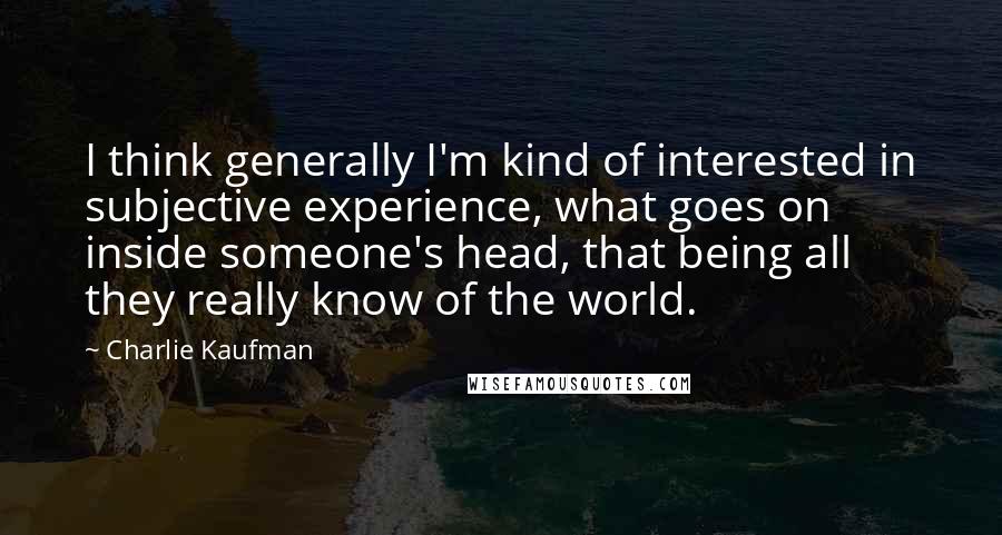 Charlie Kaufman Quotes: I think generally I'm kind of interested in subjective experience, what goes on inside someone's head, that being all they really know of the world.