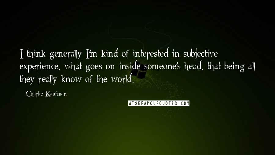 Charlie Kaufman Quotes: I think generally I'm kind of interested in subjective experience, what goes on inside someone's head, that being all they really know of the world.