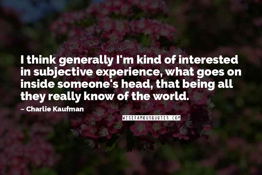 Charlie Kaufman Quotes: I think generally I'm kind of interested in subjective experience, what goes on inside someone's head, that being all they really know of the world.