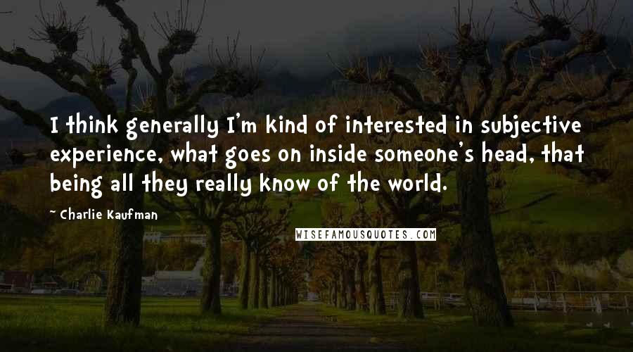 Charlie Kaufman Quotes: I think generally I'm kind of interested in subjective experience, what goes on inside someone's head, that being all they really know of the world.