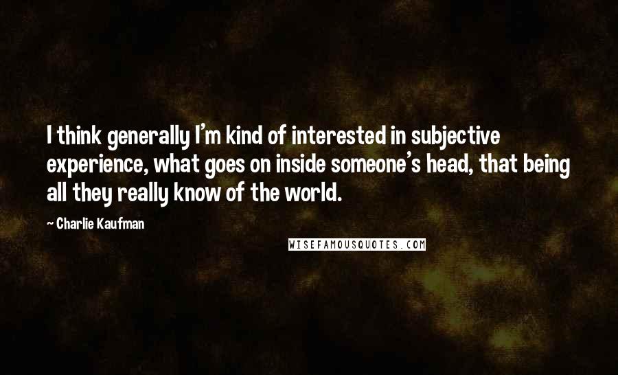 Charlie Kaufman Quotes: I think generally I'm kind of interested in subjective experience, what goes on inside someone's head, that being all they really know of the world.