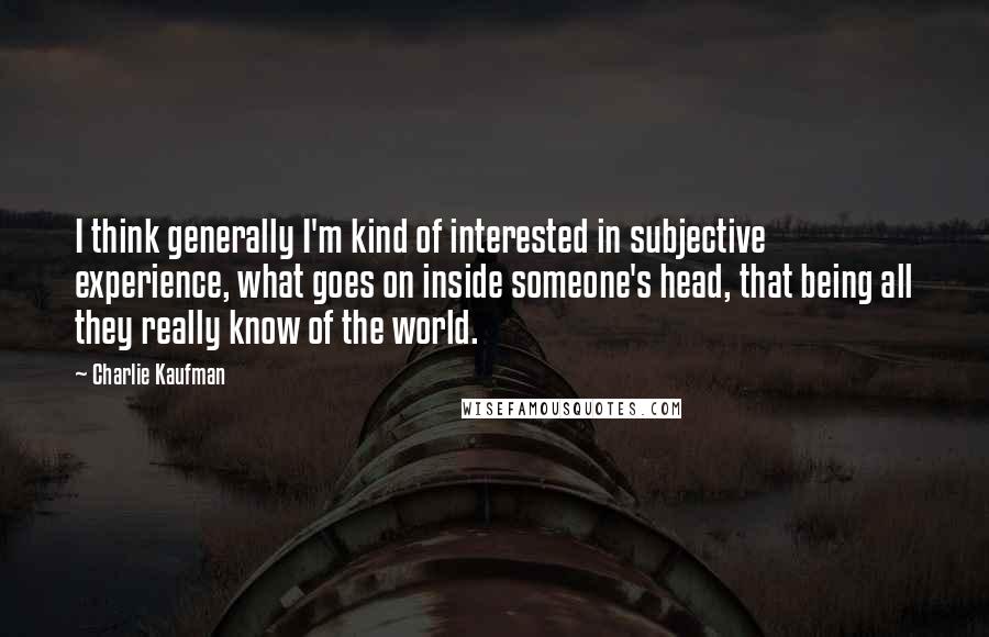 Charlie Kaufman Quotes: I think generally I'm kind of interested in subjective experience, what goes on inside someone's head, that being all they really know of the world.