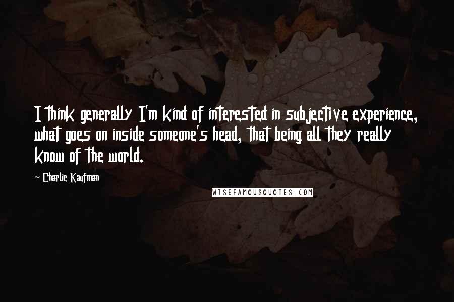 Charlie Kaufman Quotes: I think generally I'm kind of interested in subjective experience, what goes on inside someone's head, that being all they really know of the world.