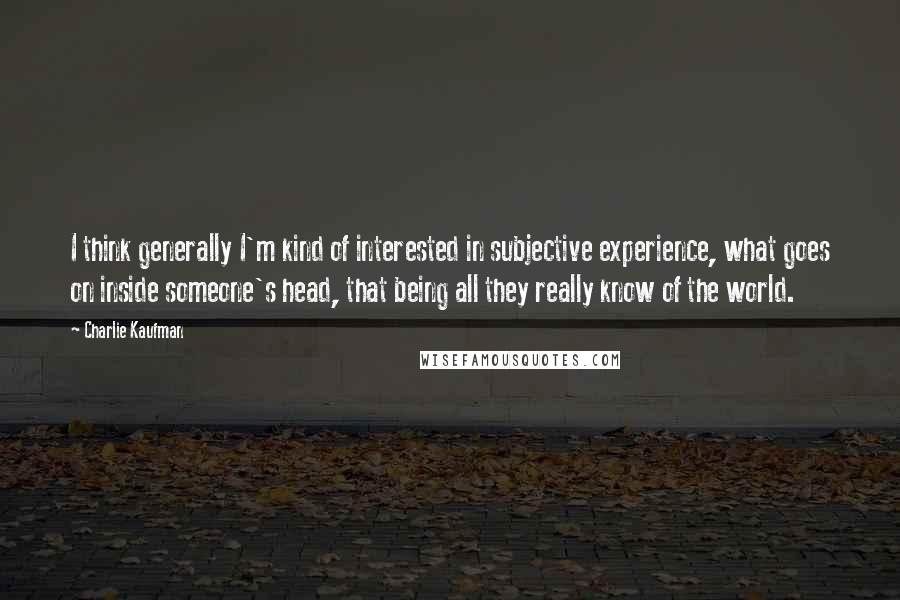 Charlie Kaufman Quotes: I think generally I'm kind of interested in subjective experience, what goes on inside someone's head, that being all they really know of the world.