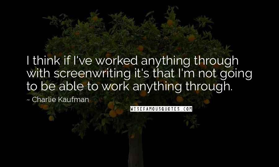 Charlie Kaufman Quotes: I think if I've worked anything through with screenwriting it's that I'm not going to be able to work anything through.