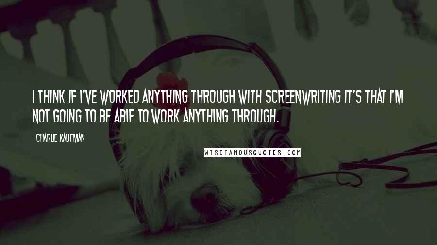 Charlie Kaufman Quotes: I think if I've worked anything through with screenwriting it's that I'm not going to be able to work anything through.