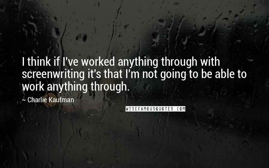 Charlie Kaufman Quotes: I think if I've worked anything through with screenwriting it's that I'm not going to be able to work anything through.