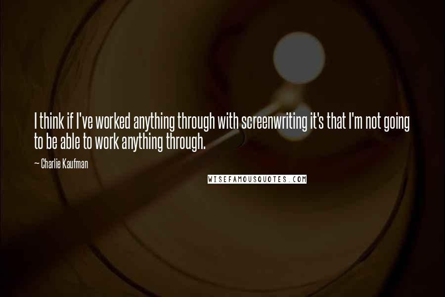 Charlie Kaufman Quotes: I think if I've worked anything through with screenwriting it's that I'm not going to be able to work anything through.