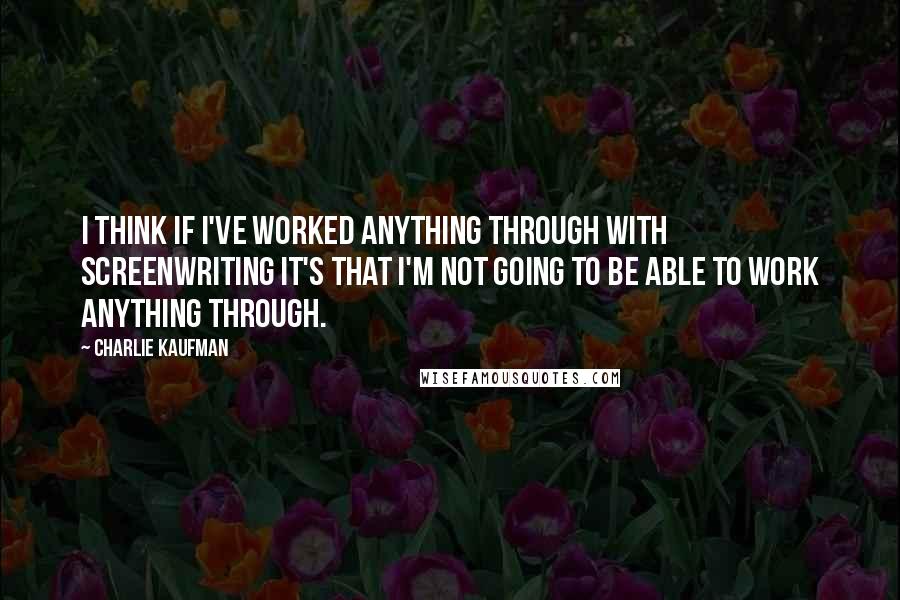 Charlie Kaufman Quotes: I think if I've worked anything through with screenwriting it's that I'm not going to be able to work anything through.