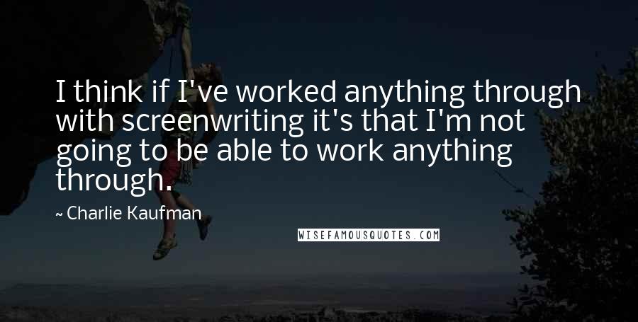 Charlie Kaufman Quotes: I think if I've worked anything through with screenwriting it's that I'm not going to be able to work anything through.