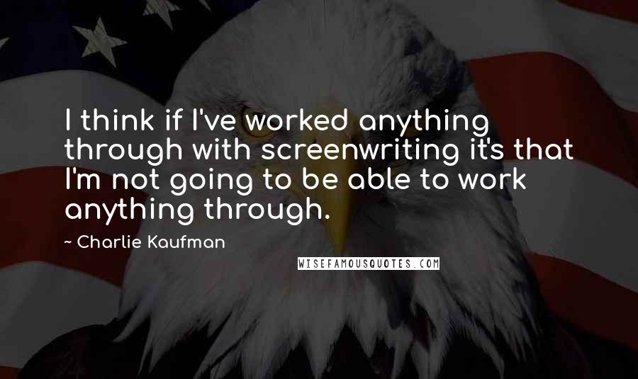 Charlie Kaufman Quotes: I think if I've worked anything through with screenwriting it's that I'm not going to be able to work anything through.