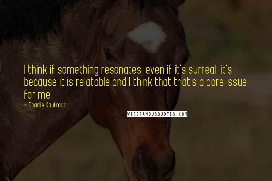 Charlie Kaufman Quotes: I think if something resonates, even if it's surreal, it's because it is relatable and I think that that's a core issue for me.