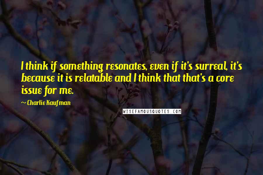 Charlie Kaufman Quotes: I think if something resonates, even if it's surreal, it's because it is relatable and I think that that's a core issue for me.