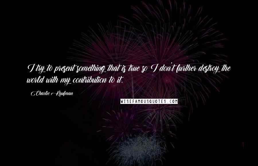 Charlie Kaufman Quotes: I try to present something that is true so I don't further destroy the world with my contribution to it.