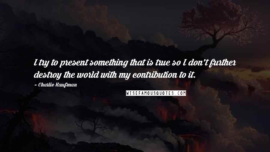 Charlie Kaufman Quotes: I try to present something that is true so I don't further destroy the world with my contribution to it.