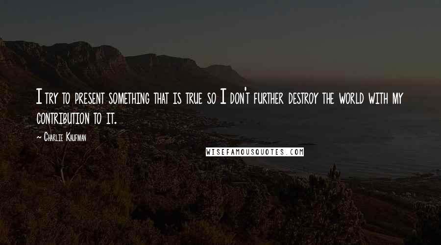 Charlie Kaufman Quotes: I try to present something that is true so I don't further destroy the world with my contribution to it.