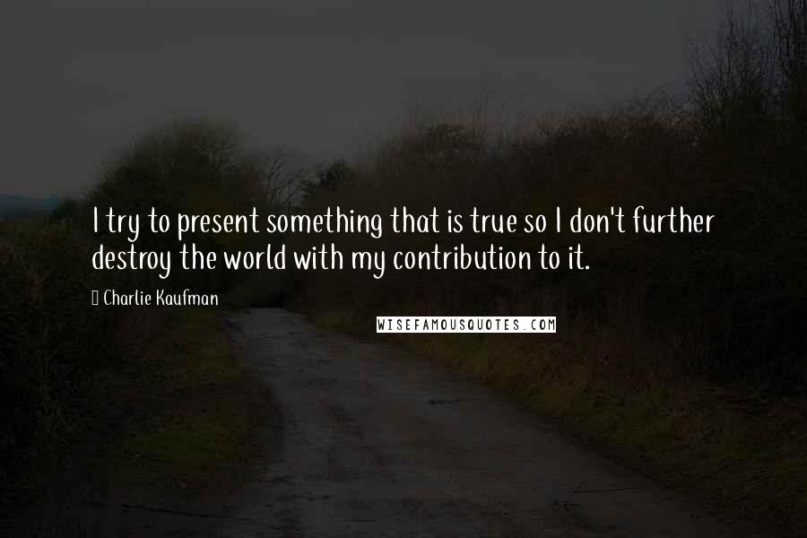 Charlie Kaufman Quotes: I try to present something that is true so I don't further destroy the world with my contribution to it.