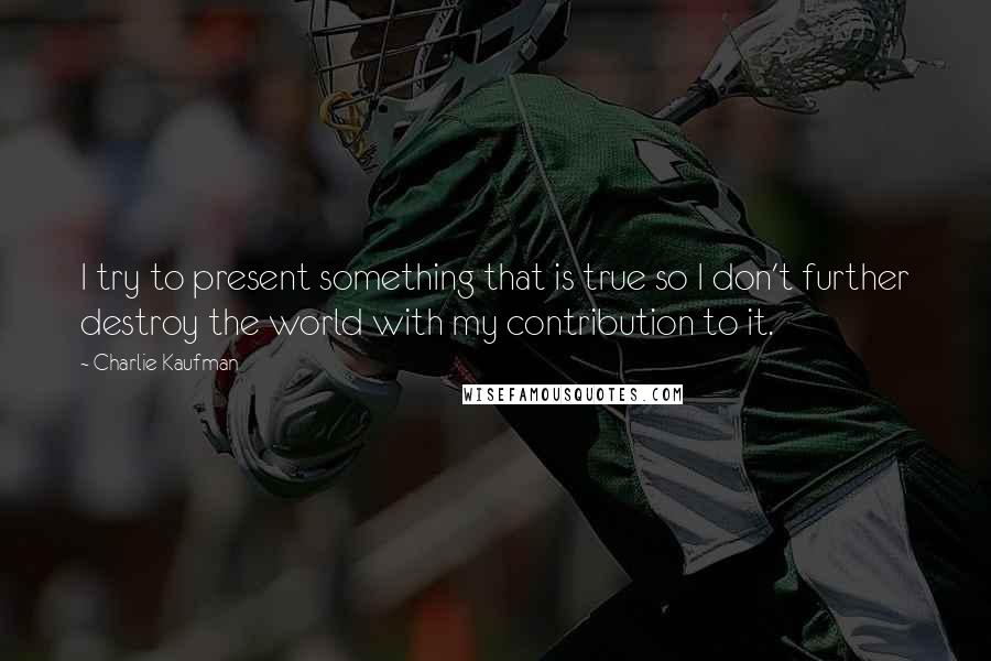 Charlie Kaufman Quotes: I try to present something that is true so I don't further destroy the world with my contribution to it.