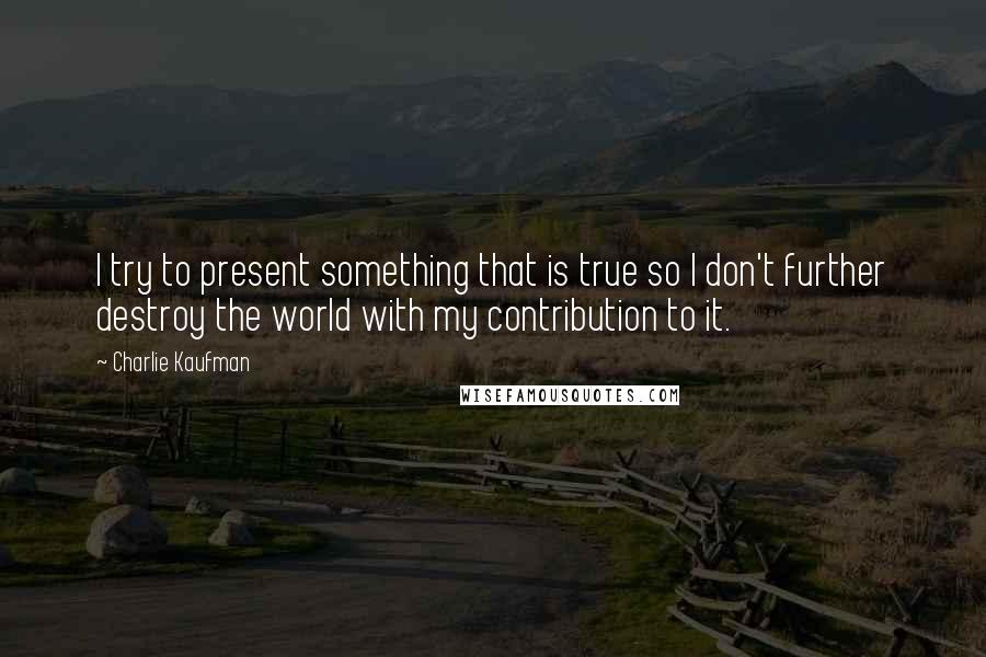 Charlie Kaufman Quotes: I try to present something that is true so I don't further destroy the world with my contribution to it.