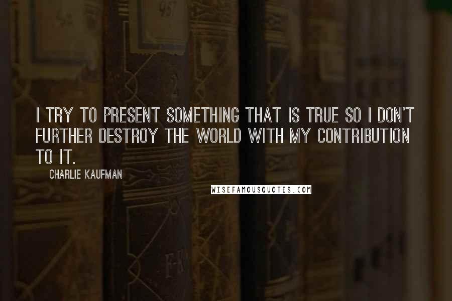 Charlie Kaufman Quotes: I try to present something that is true so I don't further destroy the world with my contribution to it.