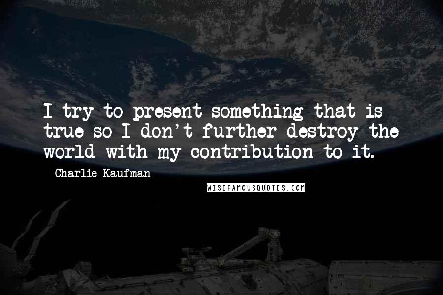 Charlie Kaufman Quotes: I try to present something that is true so I don't further destroy the world with my contribution to it.