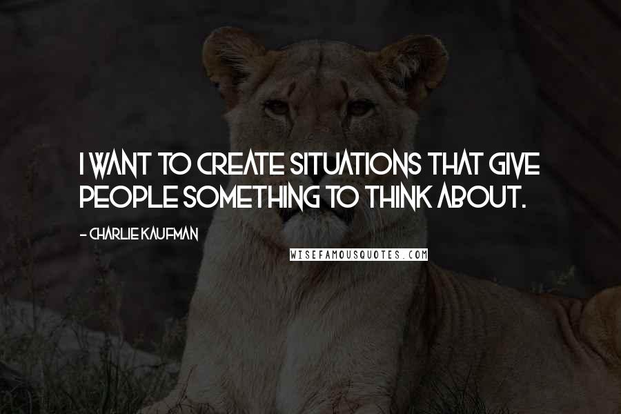 Charlie Kaufman Quotes: I want to create situations that give people something to think about.