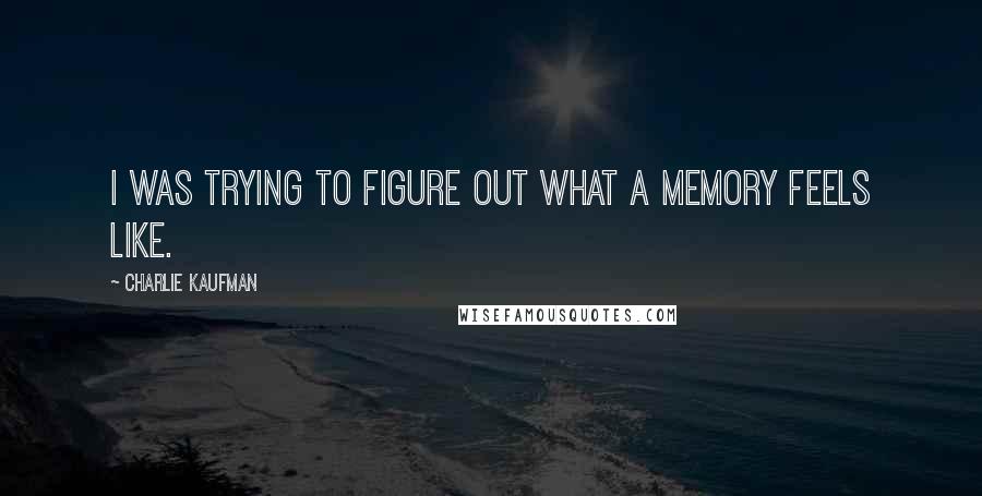Charlie Kaufman Quotes: I was trying to figure out what a memory feels like.