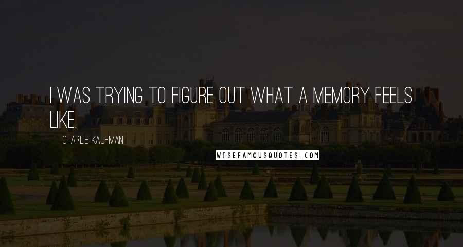 Charlie Kaufman Quotes: I was trying to figure out what a memory feels like.