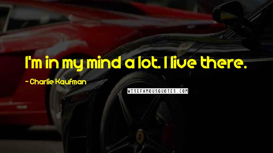 Charlie Kaufman Quotes: I'm in my mind a lot. I live there.