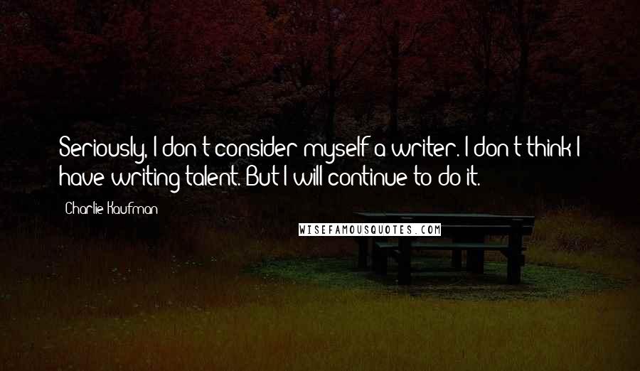 Charlie Kaufman Quotes: Seriously, I don't consider myself a writer. I don't think I have writing talent. But I will continue to do it.