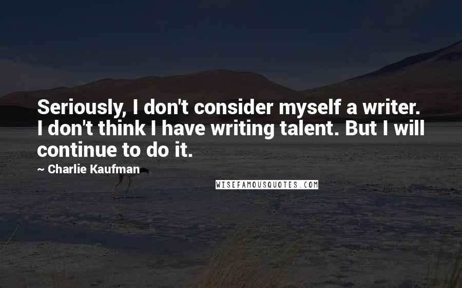 Charlie Kaufman Quotes: Seriously, I don't consider myself a writer. I don't think I have writing talent. But I will continue to do it.