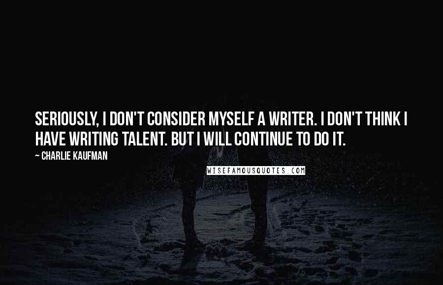 Charlie Kaufman Quotes: Seriously, I don't consider myself a writer. I don't think I have writing talent. But I will continue to do it.