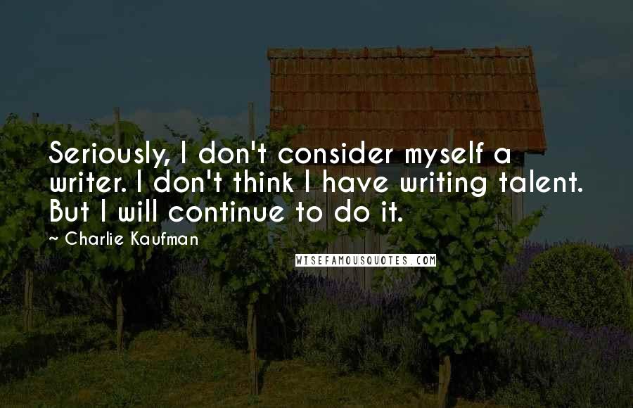 Charlie Kaufman Quotes: Seriously, I don't consider myself a writer. I don't think I have writing talent. But I will continue to do it.