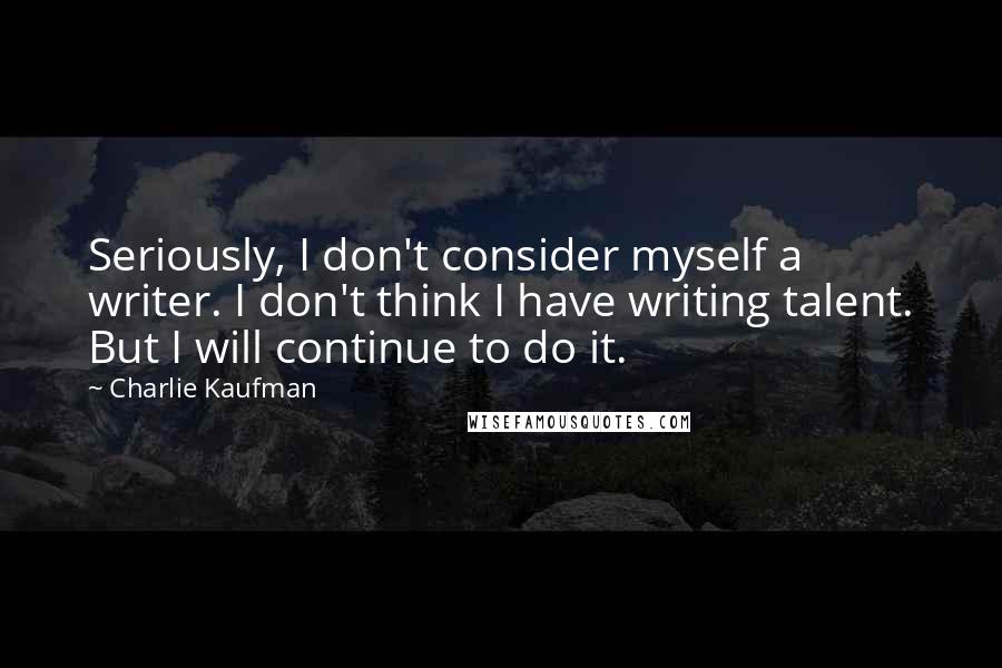 Charlie Kaufman Quotes: Seriously, I don't consider myself a writer. I don't think I have writing talent. But I will continue to do it.