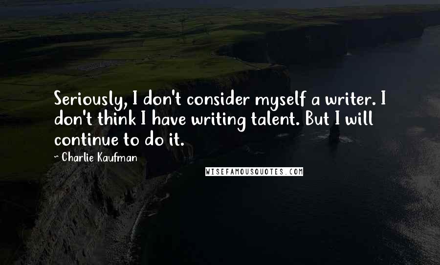 Charlie Kaufman Quotes: Seriously, I don't consider myself a writer. I don't think I have writing talent. But I will continue to do it.