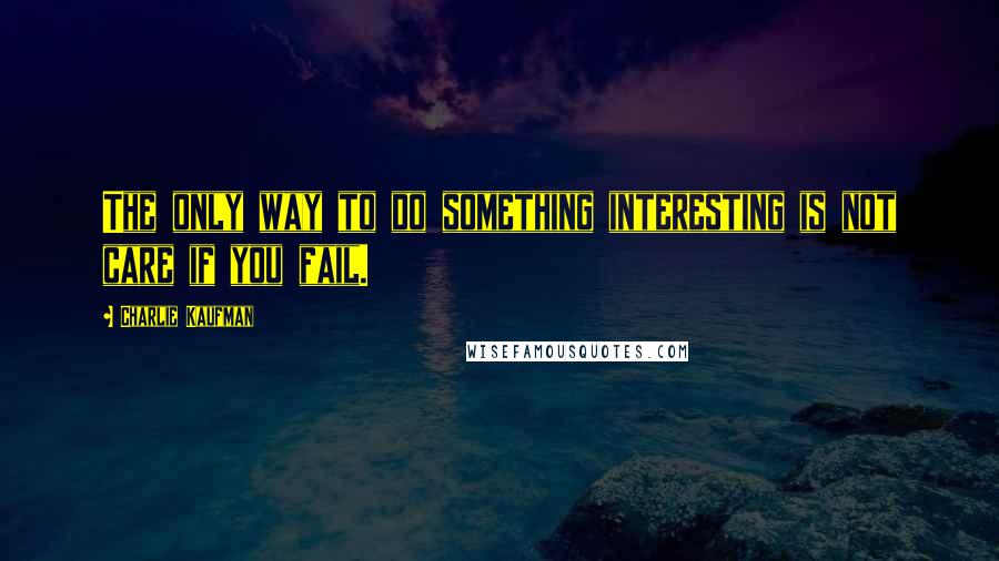 Charlie Kaufman Quotes: The only way to do something interesting is not care if you fail.