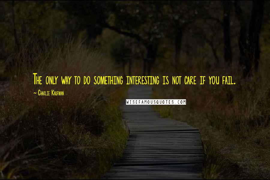 Charlie Kaufman Quotes: The only way to do something interesting is not care if you fail.